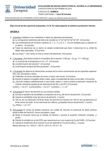 EVALUACIÓN DE BACHILLERATO PARA EL ACCESO A LA UNIVERSIDAD CONVOCATORIA DE SEPTIEMBRE DE 2019 EJERCICIO DE QUÍMICA TIEMPO DISPONIBLE 1 hora 30 minutos PUNTUACIÓN QUE SE OTORGARÁ A ESTE EJERCICIO véanse las distintas partes del examen Elija una de las dos opciones propuestas A o B En cada pregunta se señala la puntuación máxima OPCIÓN A 1 2 puntos Justifique si son verdaderas o falsas las siguientes afirmaciones a La configuración electrónica del átomo de vanadio es 1s2 2s2 2p6 3s2 3p6 4s2 3d5 0…