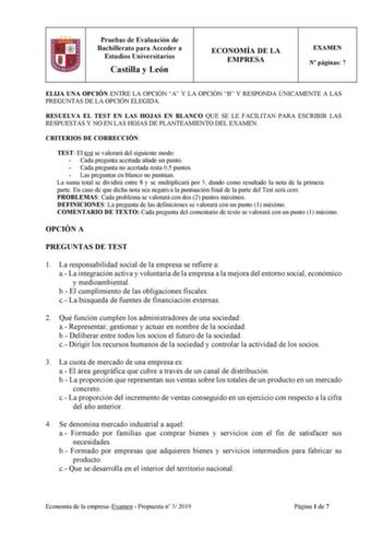 Pruebas de Evaluación de Bachillerato para Acceder a Estudios Universitarios Castilla y León ECONOMÍA DE LA EMPRESA EXAMEN N páginas 7 ELIJA UNA OPCIÓN ENTRE LA OPCIÓN A Y LA OPCIÓN B Y RESPONDA ÚNICAMENTE A LAS PREGUNTAS DE LA OPCIÓN ELEGIDA RESUELVA EL TEST EN LAS HOJAS EN BLANCO QUE SE LE FACILITAN PARA ESCRIBIR LAS RESPUESTAS Y NO EN LAS HOJAS DE PLANTEAMIENTO DEL EXAMEN CRITERIOS DE CORRECCIÓN TEST El test se valorará del siguiente modo  Cada pregunta acertada añade un punto  Cada pregunta…