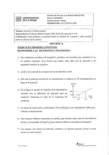 UNIVERSIDAD  DE LA RIOJA Prueba de Acceso a la Universidad LOE Curso 20102011 Convocatoria Junio ASIGNATURA ELECTROTECNIA Tiempo Una hora y treinta minutos InstruccionesEl alumno deberá escoger UNA de las dos opciones A o B Calificación Cada problema se puntuará hasta un máximo de 3 puntos y cada cuestión hasta un máximo de 05 puntos OPCIÓN A EJERCICIO PRIMERO 4 PUNTOS RESPONDER LAS SIGUIENTES CUESTIONES 1 Dos conductores rectilíneos de longitud L paralelos son recorridos por corrientes 11 e h …