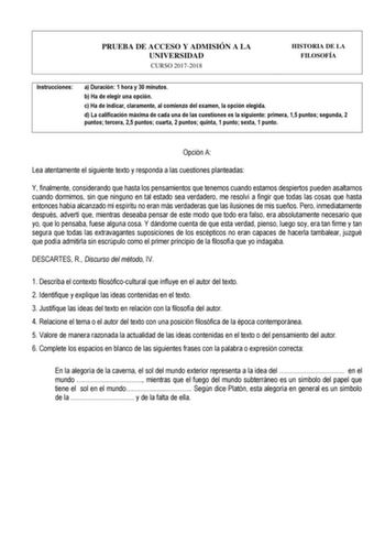 PRUEBA DE ACCESO Y ADMISIÓN A LA UNIVERSIDAD CURSO 20172018 HISTORIA DE LA FILOSOFÍA Instrucciones a Duración 1 hora y 30 minutos b Ha de elegir una opción c Ha de indicar claramente al comienzo del examen la opción elegida d La calificación máxima de cada una de las cuestiones es la siguiente primera 15 puntos segunda 2 puntos tercera 25 puntos cuarta 2 puntos quinta 1 punto sexta 1 punto   Opción A Lea atentamente el siguiente texto y responda a las cuestiones planteadas Y finalmente consider…