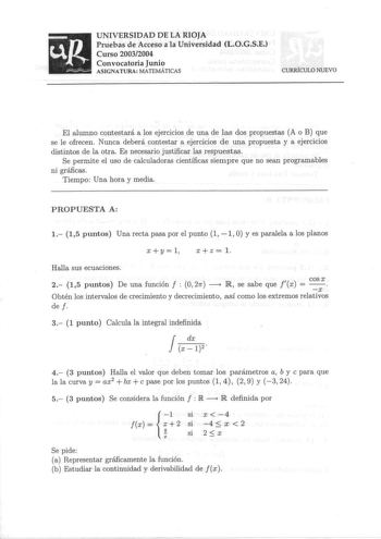 up UNIVERSIDAD DE LA RIOJA Pruebas de Acceso a la Universidad LOGSE Curso 20032004 Convocatoria Junio ASIGNATURA MATEMÁTICAS CURRÍCULO NUEVO El alumno contestará a los ejercicios de una de las dos propuestas A o B que se le ofrecen Nunca deberá contestar a ejercicios d e una propuesta y a ejercicios distintos de la otra Es necesario justificar las respuestas Se permite el uso de calculadoras científicas siempre que no sean programables ni gráficas Tiempo Una hora y media PROPUESTA A 1 15 puntos…