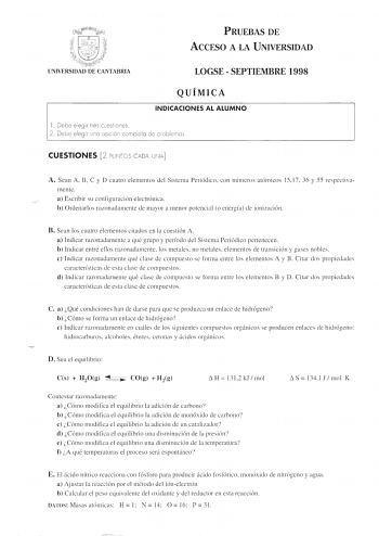 PRUEBAS DE ACCESO A LA UNIVERSIDAD UNIVERSIDAD DE CANTABRIA LOGSE  SEPTIEMBRE 1998 QUÍMICA INDICACIONES AL ALUMNO 1 Debe elegir tres c uesti o nes 2 Debe eleg ir uno opción completo de problemas  CUESTIONES 2 PUÍlTOS CADA UNA A Sean A B C y D cuatro elementos del Sistema Periódico con números atómicos 15 17 36 y 55 respectiva mente a Escribir su configuración electrónica b Ordenarlos razonadamente de mayor a menor potencial o energía de ionización  B Sean los cuatro elementos citados en la cues…