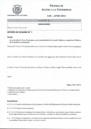 UNIVERSIDAD DE CANTABRIA PRUEBAS DE ACCESO A LA UNIVERSIDAD LOEJUNIO 2014 Elige una de las dos opciones OPCIÓN DE EXAMEN N 1 INDICACIONES Texto La joven hija de Ceres Proserpina con el consentimiento de su padre Júpiter es raptada por Plutón a fin de pedirla en matrimonio Pluton petit ab ove Proserpinam filiam eius et Cereris in coniugium daret Juppiter negavit Cererem passuram esse  utfilia sua in Tartaro tenebricoso sit sed iubet eum rapere eam flores legentem in monte Aetna qui est in Sicili…