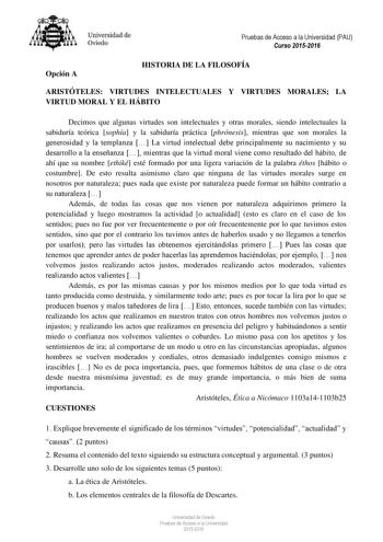 Universidad de Oviedo Pruebas de Acceso a la Universidad PAU Curso 20152016 Opción A HISTORIA DE LA FILOSOFÍA ARISTÓTELES VIRTUDES INTELECTUALES Y VIRTUDES MORALES LA VIRTUD MORAL Y EL HÁBITO Decimos que algunas virtudes son intelectuales y otras morales siendo intelectuales la sabiduría teórica sophía y la sabiduría práctica phrónesis mientras que son morales la generosidad y la templanza  La virtud intelectual debe principalmente su nacimiento y su desarrollo a la enseñanza  mientras que la v…