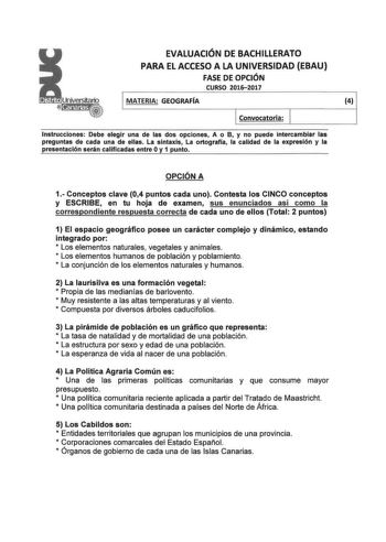 EVALUACIÓN DE BACHILLERATO PARA EL ACCESO A LA UNIVERSIDAD EBAU FASE DE OPCIÓN CURSO 20162017 MATERIA GEOGRAFÍA 4 Convocatoria Instrucciones Debe elegir una de las dos opciones A o B y no puede intercambiar las preguntas de cada una de ellas La sintaxis La ortograffa la calidad de la expresión y la presentación serán calificadas entre O y 1 punto OPCIÓN A 1 Conceptos clave 04 puntos cada uno Contesta los CINCO conceptos y ESCRIBE en tu hoja de examen sus enunciados así como la correspondiente r…