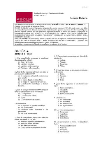 20151 Pruebas de Acceso a Enseñanzas de Grado Curso 201415 01J1M UNIVERSIDAD DE CASTILLA LA MANCHA Materia Biología Esta prueba está estructurada en DOS OPCIONES A y B DEBERÁ ELEGIR UNA DE ELLAS COMPLETA Cada una está organizada de la siguiente forma PRIMER BLOQUE 3 puntos 14 preguntas de tipo test dos de estas preguntas n 13 y 14 son de reserva pero deben ser contestadas igualmente En cada pregunta sólo una de las cuatro opciones es correcta El valor es de 025 puntos por cada respuesta correct…