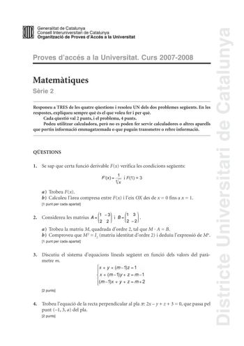 Districte Universitari de Catalunya mm Generalitat de Catalunya Consell lnteruniversitari de Catalunya l  Organització de Proves dAccés a la Universitat Proves daccés a la Universitat Curs 20072008 Matemtiques Srie 2 Responeu a TRES de les quatre qestions i resoleu UN dels dos problemes segents En les respostes expliqueu sempre qu és el que voleu fer i per qu Cada qestió val 2 punts i el problema 4 punts Podeu utilitzar calculadora per no es poden fer servir calculadores o altres aparells que p…