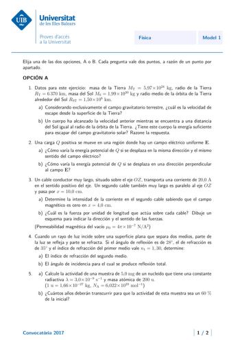 Física Model 1 Elija una de las dos opciones A o B Cada pregunta vale dos puntos a razón de un punto por apartado OPCIÓN A 1 Datos para este ejercicio masa de la Tierra MT  5971024 kg radio de la Tierra RT  6 370 km masa del Sol MS  1991030 kg y radio medio de la órbita de la Tierra alrededor del Sol RST  150108 km a Considerando exclusivamente el campo gravitatorio terrestre cuál es la velocidad de escape desde la supercie de la Tierra b Un cuerpo ha alcanzado la velocidad anterior mientras se…