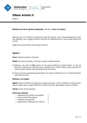 Universitat Prava daccés Convocatria de les Illes Balears a la Universitat 2015 Dibuix Artístic II Model 3 Realitzau una de les opcions proposades Durada 1 hora i 30 minuts Observau que no es demana lacabament total de lexercici sinó el desenvolupament inicial ben plantejat que us pugui permetre continuarlo hipotticament en una jornada distinta de la dara Llegiu bé lenunciat abans de comenar lexercici Opció A Prova Puntuació mxima 10 punts Model Estructura muntada a laula per a aquest model dex…