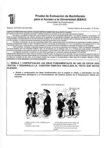 1 i UEXI Prueba de Evaluación de Bachillerato para el Acceso a la Universidad EBAU Universidad de Extremadura Curso 20192020 Materia HISTORIA DE ESPAIIIA Tiempo máximo de la prueba 1h 30 min INSTRUCCIONES PARA REALIZAR EL EXAMEN INSTRUCCIONES PARA REALIZAR EL EXAMEN El examen consta de tres apártftdos vinculados a distintos bloques de cohtenldo en los Que queda estructurado el temario Dos textos uno referido al Siglo XIX y otro al Siglo XX de los que el estudiante elegirá UNO y que deberá anali…