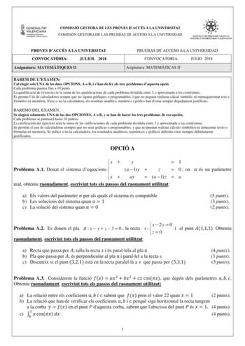 COMISSIÓ GESTORA DE LES PROVES DACCÉS A LA UNIVERSITAT COMISIÓN GESTORA DE LAS PRUEBAS DE ACCESO A LA UNIVERSIDAD PROVES DACCÉS A LA UNIVERSITAT CONVOCATRIA JULIOL 2018 Assignatura MATEMTIQUES II PRUEBAS DE ACCESO A LA UNIVERSIDAD CONVOCATORIA JULIO 2018 Asignatura MATEMÁTICAS II BAREM DE LEXAMEN Cal elegir sols UNA de les dues OPCIONS A o B i shan de fer els tres problemes daquesta opció Cada problema puntua fins a 10 punts La qualificació de lexercici és la suma de les qualificacions de cada …