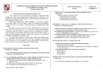 Pruebas de Acceso a enseñanzas universitarias oficiales de grado Universidades de Castilla y León CONVOCATORIA 2012 LENGUA EXTRANJERA INGLÉS EJERCICIO N páginas 2 Option A 1 IN 4 SPANISH TEENS CYBERBULLIED THIS YEAR 1 A new report out of the University of Valencia in Spain finds that roughly one in four teens studied has been bullied either by cell phone or on the Internet at some point over the past year The team reports that most cyber bullying lasts less than a month 5 While these findings m…