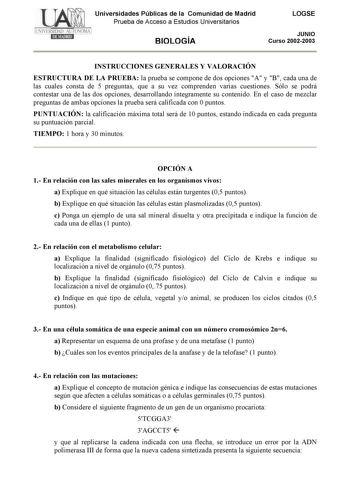 Universidades Públicas de la Comunidad de Madrid Prueba de Acceso a Estudios Universitarios BIOLOGÍA LOGSE JUNIO Curso 20022003 INSTRUCCIONES GENERALES Y VALORACIÓN ESTRUCTURA DE LA PRUEBA la prueba se compone de dos opciones A y B cada una de las cuales consta de 5 preguntas que a su vez comprenden varias cuestiones Sólo se podrá contestar una de las dos opciones desarrollando íntegramente su contenido En el caso de mezclar preguntas de ambas opciones la prueba será calificada con 0 puntos PUN…