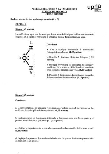 PRUEBAS DE ACCESO A LA UNIVERSIDAD EXAMEN DE BIOLOGÍA CURSO 20102011 up1 N1f1mnto OOrtJi11illblCN Realizar una de las dos opciones propuestas A o B OPCIÓN A Bloque 1 5 puntos La molécula de agua está formada por dos átomos de hidrógeno unidos a un átomo de oxígeno En la figura se representa la estructura bipolar de la molécula de agua e  loo 1   Cf  lO  j Cuestiones a Cite y explique brevemente 5 propiedades fisicoquímicas del agua 125 puntos b Describa 5 funciones biológicas del agua 125 punto…