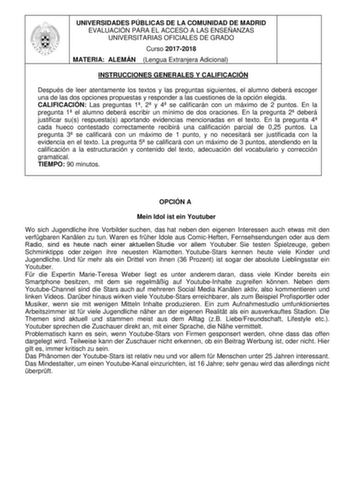 UNIVERSIDADES PÚBLICAS DE LA COMUNIDAD DE MADRID EVALUACIÓN PARA EL ACCESO A LAS ENSEÑANZAS UNIVERSITARIAS OFICIALES DE GRADO Curso 20172018 MATERIA ALEMÁN Lengua Extranjera Adicional INSTRUCCIONES GENERALES Y CALIFICACIÓN Después de leer atentamente los textos y las preguntas siguientes el alumno deberá escoger una de las dos opciones propuestas y responder a las cuestiones de la opción elegida CALIFICACIÓN Las preguntas 1 2 y 4 se calificarán con un máximo de 2 puntos En la pregunta 1 el alum…