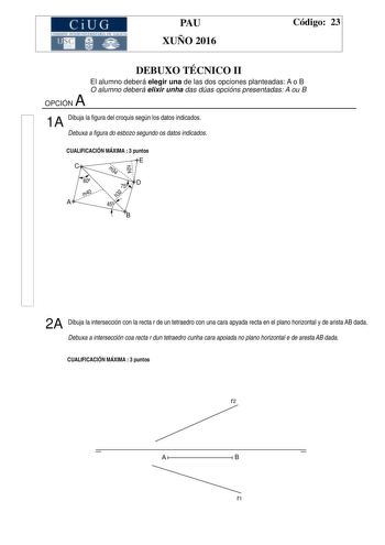 e i u c1 att IMTCEJ1 1 StTAIA CU W 1 11IA PAU XUÑO 2016 Código 23 DEBUXO TÉCNICO II El alumno deberá elegir una de las dos opciones planteadas A o B O alumno deberá elixir unha das dúas opcións presentadas A ou B A OPCIÓN 1A Dibuja la figura del croquis según los datos indicados Debuxa a figura do esbozo segundo os datos indicados CUALIFICACIÓN MÁXIMA  3 puntos E h24 C m34 60 m40 A h32 D 75 45 B 2A Dibuja la intersección con la recta r de un tetraedro con una cara apyada recta en el plano horiz…