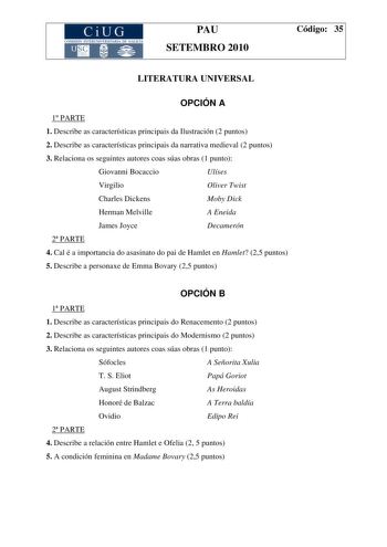 CiUG COMI IÓN INTERU IVERSITARI DE GALICIA PAU SETEMBRO 2010 Código 35 LITERATURA UNIVERSAL OPCIÓN A 1 PARTE 1 Describe as características principais da Ilustración 2 puntos 2 Describe as características principais da narrativa medieval 2 puntos 3 Relaciona os seguintes autores coas súas obras 1 punto Giovanni Bocaccio Ulíses Virgilio Oliver Twist Charles Dickens Moby Dick Herman Melville A Eneida James Joyce Decamerón 2 PARTE 4 Cal é a importancia do asasinato do pai de Hamlet en Hamlet 25 pun…