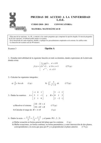 PRUEBAS DE ACCESO A LA UNIVERSIDAD LOE CURSO 2010  2011 CONVOCATORIA MATERIA MATEMÁTICAS II  Elija una de las opciones A o B y conteste a las cuatro preguntas que componen la opción elegida Si mezcla preguntas de las dos opciones el tribunal podrá anular su examen  En el desarrollo de cada respuesta detalle y explique los procedimientos empleados en la misma Se califica todo  La duración del examen será de 90 minutos Examen 3 Opción A 1 Estudiar derivabilidad de la siguiente función en todo su …