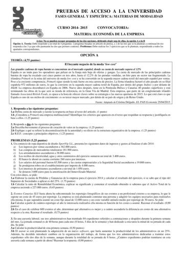 PRUEBAS DE ACCESO A LA UNIVERSIDAD FASES GENERAL Y ESPECÍFICA MATERIAS DE MODALIDAD CURSO 2014 2015 CONVOCATORIA MATERIA ECONOMÍA DE LA EMPRESA Aviso No se pueden escoger preguntas de las dos opciones debiendo elegir una de ellas la opción A o la B Opción A Teoría Debe responder a un total de 4 preguntas 2 preguntas basadas en artículo de prensa y 2 de las tres que se le plantean a continuación no responda a las 3 ya que sólo puntuarán las dos que primero conteste Problemas Debe realizar los 3 …