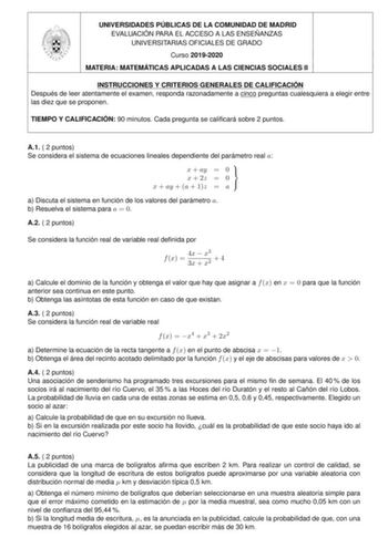 UNIVERSIDADES PÚBLICAS DE LA COMUNIDAD DE MADRID EVALUACIÓN PARA EL ACCESO A LAS ENSEÑANZAS UNIVERSITARIAS OFICIALES DE GRADO Curso 20192020 MATERIA MATEMÁTICAS APLICADAS A LAS CIENCIAS SOCIALES II INSTRUCCIONES Y CRITERIOS GENERALES DE CALIFICACIÓN Después de leer atentamente el examen responda razonadamente a cinco preguntas cualesquiera a elegir entre las diez que se proponen TIEMPO Y CALIFICACIÓN 90 minutos Cada pregunta se calicará sobre 2 puntos A1  2 puntos Se considera el sistema de ecu…