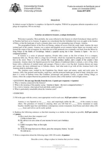 Prueba de evaluación de Bachillerato para el acceso a la Universidad EBAU Curso 20172018 INGLÉS II Se deberá escoger la Opción A completa o la Opción B completa TODAS las preguntas deberán responderse en el pliego de respuestas NO en esta hoja OPCIÓN A Asturias an unknown treasure a unique destination Welcome to paradise Most probably the scene reflected in the Genesis in which God placed Adam and Eve in Paradise had been set in Asturias It appears too coincidental that the forbidden fruit were…