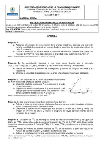 POLITÉCNICA UNIVERSIDADES PÚBLICAS DE LA COMUNIDAD DE MADRID EVALUACIÓN PARA EL ACCESO A LAS ENSEÑANZAS UNIVERSITARIAS OFICIALES DE GRADO Curso 20162017 MATERIA FÍSICA INSTRUCCIONES GENERALES Y CALIFICACIÓN Después de leer atentamente todas las preguntas el alumno deberá escoger una de las dos opciones propuestas y responder a las cuestiones de la opción elegida CALIFICACIÓN Cada pregunta se valorará sobre 2 puntos 1 punto cada apartado TIEMPO 90 minutos OPCIÓN A Pregunta 1a Aplicando el princi…