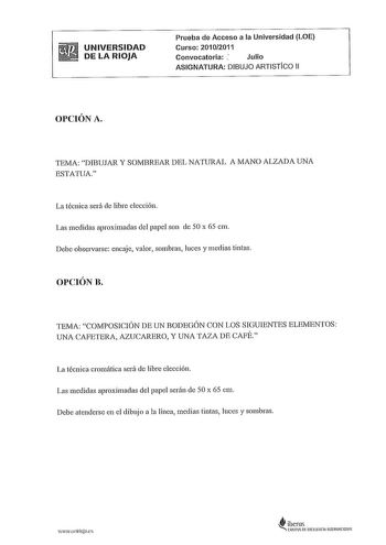 UNIVERSIDAD DE LA RIOJA Prueba de Acceso a la Universidad LOE Curso 20102011 Convocatoria  Julio ASIGNATURA DIBUJO ARTISTICO 11 OPCIÓN A TEMA DIBUJAR Y SOMBREAR DEL NATURAL A MANO ALZADA UNA ESTATUA La técnica será de libre elección Las medidas aproximadas del papel son de 50 x 65 cm Debe observarse encaje valor sombras luces y medias tintas OPCIÓN B TEMA COMPOSICIÓN DE UN BODEGÓN CON LOS SIGUIENTES ELEMENTOS UNA CAFETERA AZUCARERO Y UNA TAZA DE CAFÉ La técnica cromática será de libre elección …