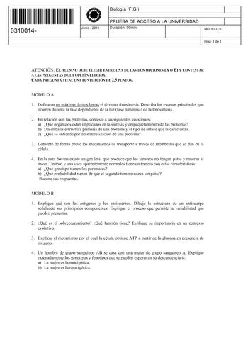 11 1111 1 111 111 111 11 11 0310014  Junio  2013 Biología FG 1 PRUEBA DE ACCESO A LA UNIVERSIDAD 1 Duración 90min MODELO 01 Hoja 1 de 1 ATENCIÓN EL ALUMNO DEBE ELEGIR ENTRE UNA DE LAS DOS OPCIONES A O B Y CONTESTAR A LAS PREGUNTAS DE LA OPCIÓN ELEGIDA CADA PREGUNTA TIENE UNA PUNTUACIÓN DE 25 PUNTOS MODELO A 1 Defina en un máximo de tres líneas el término fotosíntesis Describa los eventos principales que ocurren durante la fase dependiente de la luz fase luminosa de la fotosíntesis 2 En relación…