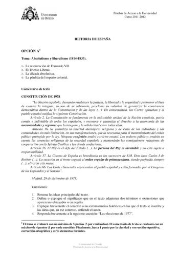 tJk  UNJVERSIDAD DEVIEDO Pruebas de Acceso a la Universidad Curso 20112012 HISTORIA DE ESPAÑA OPCIÓN A1 Tema Absolutismo y liberalismo 18141833 1 La restauración de Fernando VII 2 El Trienio Liberal 3 La década absolutista 4 La pérdida del imperio colonial Comentario de texto CONSTITUCIÓN DE 1978 La Nación española deseando establecer la justicia la libertad y la seguridad y promover el bien de cuantos la integran en uso de su soberanía proclama su voluntad de garantizar la convivencia democrát…