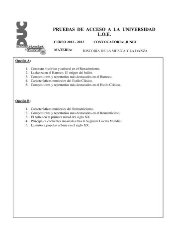 PRUEBAS DE ACCESO A LA UNIVERSIDAD LOE CURSO 2012  2013 CONVOCATORIA JUNIO MATERIA HISTORIA DE LA MÚSICA Y LA DANZA Opción A 1 Contexto histórico y cultural en el Renacimiento  2 La danza en el Barroco El origen del ballet 3 Compositores y repertorios más destacados en el Barroco 4 Características musicales del Estilo Clásico 5 Compositores y repertorios más destacados en el Estilo Clásico Opción B 1 Características musicales del Romanticismo 2 Compositores y repertorios más destacados en el Ro…