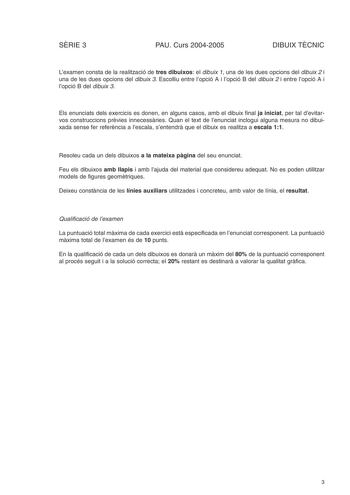 SRIE 3 PAU Curs 20042005 DIBUIX TCNIC Lexamen consta de la realització de tres dibuixos el dibuix 1 una de les dues opcions del dibuix 2 i una de les dues opcions del dibuix 3 Escolliu entre lopció A i lopció B del dibuix 2 i entre lopció A i lopció B del dibuix 3 Els enunciats dels exercicis es donen en alguns casos amb el dibuix final ja iniciat per tal devitarvos construccions prvies innecessries Quan el text de lenunciat inclogui alguna mesura no dibuixada sense fer referncia a lescala sent…