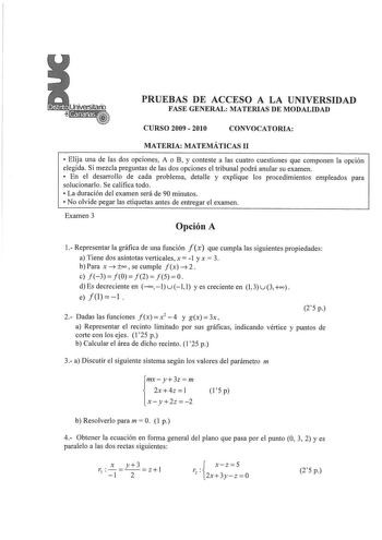 PRUEBAS DE ACCESO A LA UNIVERSIDAD FASE GENERAL MATERIAS DE MODALIDAD CURSO 2009  2010 CONVOCATORIA MATERIA MATEMÁTICAS 11  Elija una de las dos opciones A o B y conteste a las cuatro cuestiones que componen la opción elegida Si mezcla preguntas de las dos opciones el tribunal podrá anular su examen  En el desarrollo de cada problema detalle y explique los procedimientos empleados para solucionarlo Se califica todo  La duración del examen será de 90 minutos  No olvide pegar las etiquetas antes …