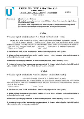 PRUEBA DE ACCESO Y ADMISIÓN A LA UNIVERSIDAD ANDALUCÍA CEUTA MELILLA y CENTROS en MARRUECOS CURSO 20182019 LATÍN II Instrucciones a Duración 1 hora y 30 minutos b El estudiante ha de elegir y desarrollar en su totalidad una de las opciones propuestas no pudiendo en ningún caso combinar ambas c Se permite el uso de cualquier diccionario latino incluyendo su correspondiente apéndice gramatical d La puntuación de cada pregunta está especificada tras el correspondiente enunciado  OPCIÓN A 1 Traduzc…