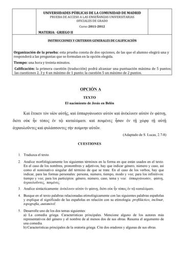  UNIVERSIDADESPÚBLICASDELACOMUNIDADDEMADRID PRUEBADEACCESOALASENSEÑANZASUNIVERSITARIAS OFICIALESDEGRADO  Curso20112012  MATERIAGRIEGOII  INSTRUCCIONESYCRITERIOSGENERALESDECALIFICACIÓN   Organizacióndelapruebaestapruebaconstadedosopcionesdelasqueelalumnoelegiráunay responderáalaspreguntasqueseformulanenlaopciónelegida Tiempounahoraytreintaminutos Calificación laprimeracuestióntraducciónpodráalcanzarunapuntuaciónmáximade 5 puntos lascuestiones23y4unmáximode1puntolacuestión5unmáximode2puntos    OP…