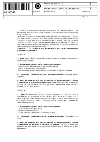 11 1111 1 111 11 1 111 1 1 11 03100268  Junio  2013 Historia del Arte FG 1 PRUEBA DE ACCESO A LA UNIVERSIDAD 1 Duración 90min MODELO 01 Hoja 1 de 1 El examen de la asignatura de Historia del Arte presenta DOS opciones diferentes A y B el alumno debe elegir una de ellas al completo sin posibilidad de mezclar preguntas de una y otra opción Calificación Tema pautado hasta tres 3 puntos Preguntas de respuesta corta cada una hasta un 1 punto Comentario de la obra artística reproducida hasta tres 3 p…