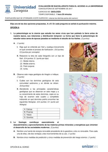  fil 1S42 Universidad Zaragoza EVALUACIÓN DE BACHILLERATO PARA EL ACCESO A LA UNIVERSIDAD CONVOCATORIA DE SEPTIEMBRE DE 2017 EJERCICIO DE GEOLOGÍA TIEMPO DISPONIBLE 1 hora 30 minutos PUNTUACIÓN QUE SE OTORGARÁ A ESTE EJERCICIO véanse las distintas partes del examen Elija una de las dos opciones propuestas A o B En cada pregunta se señala la puntuación máxima OPCIÓN A 1 La paleontología es la ciencia que estudia los seres vivos que han poblado la tierra antes de nuestra época sus relaciones y di…