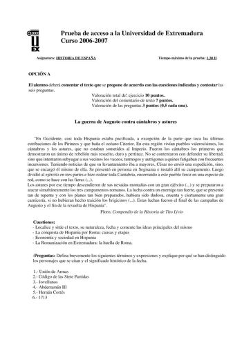 u EX Prueba de acceso a la Universidad de Extremadura Curso 20062007 Asignatura HISTORIA DE ESPAÑA Tiempo máximo de la prueba 130 H OPCIÓN A El alumno deberá comentar el texto que se propone de acuerdo con las cuestiones indicadas y contestar las seis preguntas Valoración total de ejercicio 10 puntos Valoración del comentario de texto 7 puntos Valoración de las preguntas 3 puntos 05 cada una La guerra de Augusto contra cántabros y astures En Occidente casi toda Hispania estaba pacificada a exce…