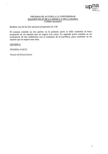 upJ1 Nofar010 Uitrli Pchha PRUEBAS DE ACCESO A LA UNIVERSIDAD EXAMEN DE H DE LA MÚSICA Y DE LA DANZA CURSO 20122013 Realizar una de las dos opciones propuestas A o B El examen consiste en dos partes en la primera parte se debe contestar al tema propuesto en un espacio que no supere tres caras La segunda parte consiste en un comentario de dos audiciones con el comienzo de la partitura para contestar en un espacio que no supere una cara OPCIÓN A PRIMERA PARTE Danzas del Renacimiento 1 SEGUNDA PAR…