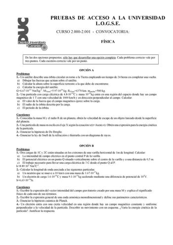 PRUEBAS DE ACCESO A LA UNIVERSIDAD LOGSE CURSO 20002001  CONVOCATORIA FÍSICA De las dos opciones propuestas sólo hay que desarrollar una opción completa Cada problema correcto vale por tres puntos Cada cuestión correcta vale por un punto OPCIÓN A Problemas 1 Un satélite describe una órbita circular en torno a la Tierra empleando un tiempo de 24 horas en completar una vuelta a Dibujar las fuerzas que actúan sobre el satélite b Calcular la altura sobre la superficie terrestre a la que debe de enc…