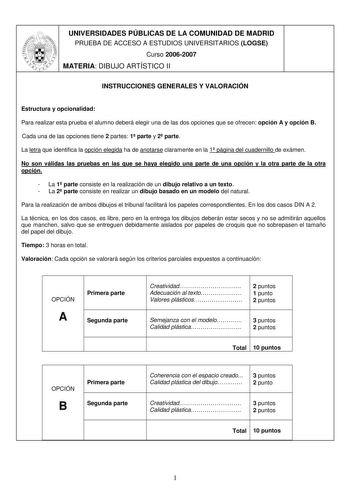 UNIVERSIDADES PÚBLICAS DE LA COMUNIDAD DE MADRID PRUEBA DE ACCESO A ESTUDIOS UNIVERSITARIOS LOGSE Curso 20062007 MATERIA DIBUJO ARTÍSTICO II INSTRUCCIONES GENERALES Y VALORACIÓN Estructura y opcionalidad Para realizar esta prueba el alumno deberá elegir una de las dos opciones que se ofrecen opción A y opción B Cada una de las opciones tiene 2 partes 1 parte y 2 parte La letra que identifica la opción elegida ha de anotarse claramente en la 1 página del cuadernillo de exámen No son válidas las …