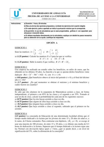 u Universidades Públicas de Andalucía UNIVERSIDADES DE ANDALUCÍA PRUEBA DE ACCESO A LA UNIVERSIDAD CURSO 20132014 MATEMÁTICAS APLICADAS A LAS CIENCIAS SOCIALES II Instrucciones a Duración 1 hora y 30 minutos b Elija una de las dos opciones propuestas y conteste los ejercicios de la opción elegida c En cada ejercicio parte o apartado se indica la puntuación máxima que le corresponde d Se permitirá el uso de calculadoras que no sean programables gráficas ni con capacidad para almacenar o transmit…