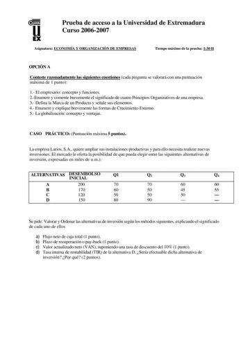 u EX Prueba de acceso a la Universidad de Extremadura Curso 20062007 Asignatura ECONOMÍA Y ORGANIZACIÓN DE EMPRESAS Tiempo máximo de la prueba 130 H OPCIÓN A Conteste razonadamente las siguientes cuestiones cada pregunta se valorará con una puntuación máxima de 1 punto 1 El empresario concepto y funciones 2Enumere y comente brevemente el significado de cuatro Principios Organizativos de una empresa 3 Defina la Marca de un Producto y señale sus elementos 4 Enumere y explique brevemente las forma…