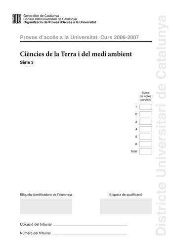 Districte Universitari de Catalunya Generalitat de Catailunya Consell lnterunirversitari de Catalunya 1 Organtzació de Proves dAccés a la Universitat Proves d accés a la Universitat Curs 20062007 Cincies de la Terra i del medi ambient Srie 3 Suma de notes parcials 1 2 3 4 5 6 Total Etiqueta identificadora de l alumnea Etiqueta de qualificació Ubicació del tribunal  Número del tribunal  Feu lexercici 1 i trieu UNA de les dues opcions A o B cadascuna de les quals consta de tres exercicis exercici…