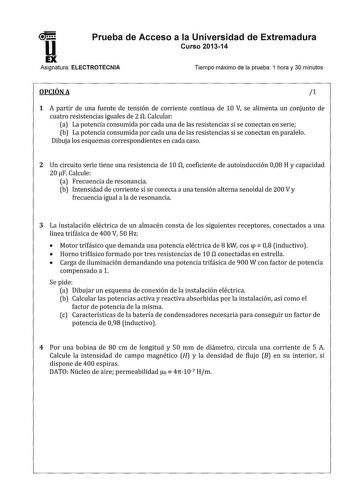 11 Prueba de Acceso a la Universidad de Extremadura Curso 201314 Asignatura ELECTROTECNIA Tiempo máximo de la prueba 1 hora y 30 minutos OPCIÓN A 1 1 A partir de una fuente de tensión de corriente continua de 10 V se alimenta un conjunto de cuatro resistencias iguales de 2 fl Calcular a La potencia consumida por cada una de las resistencias si se conectan en serie b La potencia consumida por cada una de las resistencias si se conectan en paralelo Dibuja los esquemas correspondientes en cada cas…