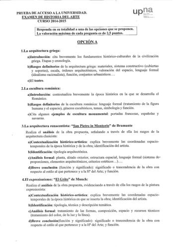 PRUEBA DE ACCESO A LA UNIVERSIDAD EXAMEN DE HISTORIA DEL ARTE CURSO 20142015 u p t  Responda en su totalidad a una de las opciones que se proponen La valoración máxima de cada pregunta es de 25 untos OPCIÓN A 1La arquitectura griega aIntroducción cita brevemente los fundamentos históricoculturales de la civilización griega Etapas y cronología bRasgos definitorios de la arquitectura griega materiales sistema constructivo cubiertas y soportes escala órdenes arquitectónicos valoración del espacio …