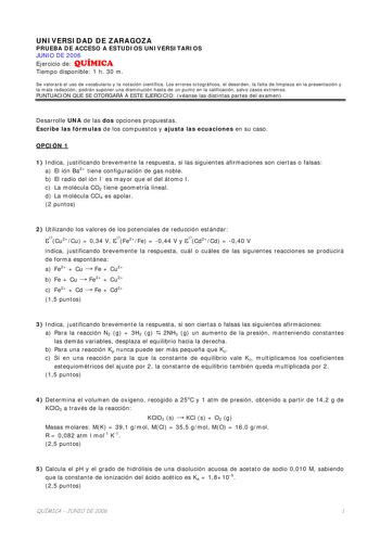 UNIVERSIDAD DE ZARAGOZA PRUEBA DE ACCESO A ESTUDIOS UNIVERSITARIOS JUNIO DE 2006 Ejercicio de QUÍMICA Tiempo disponible 1 h 30 m Se valorará el uso de vocabulario y la notación científica Los errores ortográficos el desorden la falta de limpieza en la presentación y la mala redacción podrán suponer una disminución hasta de un punto en la calificación salvo casos extremos PUNTUACIÓN QUE SE OTORGARÁ A ESTE EJERCICIO véanse las distintas partes del examen Desarrolle UNA de las dos opciones propues…