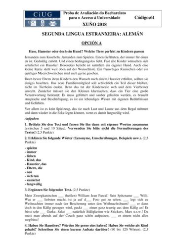 Proba de Avaliación do Bacharelato para o Acceso á Universidade XUÑO 2018 Código61 SEGUNDA LINGUA ESTRANXEIRA ALEMÁN OPCIÓN A Hase Hamster oder doch ein Hund Welche Tiere perfekt zu Kindern passen Jemanden zum Kuscheln Jemanden zum Spielen Einen Gefhrten der immer fr einen da ist Geduldig zuhrt Und einen bedingungslos liebt Fast alle Kinder wnschen sich sehnlichst ein Haustier Besonders beliebt ist natrlich ein eigener Hund Auch eine kleine Katze steht weit oben auf der Wunschliste Ein flauschi…