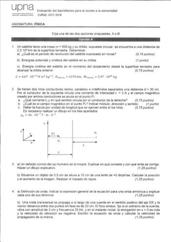 upna Universidad PLbiica de N8fitrra Naarraaho Unibertilae P11Ukoa Evaluación del bachillerato para el acceso a la universidad CURSO 20172018 ASIGNATURA FÍSICA Elija una de las dos opciones propuestas A o B 1 Un satélite tiene una masa m  500 kg y su órbita supuesta circular se encuentra a una distancia de 23 104 km de la superficie terrestre Determinar a Cuál es el periodo de revolución del satélite expresado en horas O 75 puntos b Energías potencial y cinética del satélite en su órbita 1 punt…