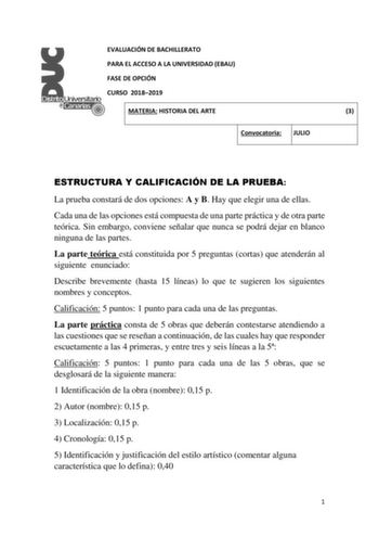 EVALUACIÓN DE BACHILLERATO PARA EL ACCESO A LA UNIVERSIDAD EBAU FASE DE OPCIÓN CURSO 20182019 MATERIA HISTORIA DEL ARTE 3 Convocatoria JULIO ESTRUCTURA Y CALIFICACIÓN DE LA PRUEBA La prueba constará de dos opciones A y B Hay que elegir una de ellas Cada una de las opciones está compuesta de una parte práctica y de otra parte teórica Sin embargo conviene señalar que nunca se podrá dejar en blanco ninguna de las partes La parte teórica está constituida por 5 preguntas cortas que atenderán al sigu…