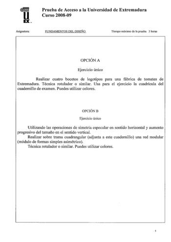 u EX Asignatura Prueba de Acceso a la Universidad de Extremadura Curso 200809 FUNDAMENTOS DEL DISEÑO Tiempo máximo de la prueba 3 horas OPCIÓN A Ejercicio único Realizar cuatro bocetos de logotipos para una fábrica de tomates de Extremadura Técnica rotulador o similar Usa para el ejercicio la cuadrícula del cuadernillo de examen Puedes utilizar colores OPCIÓNB Ejercicio único Utilizando las operaciones de simetría especular en sentido horizontal y aumento progresivo del tamaño en el sentido ver…